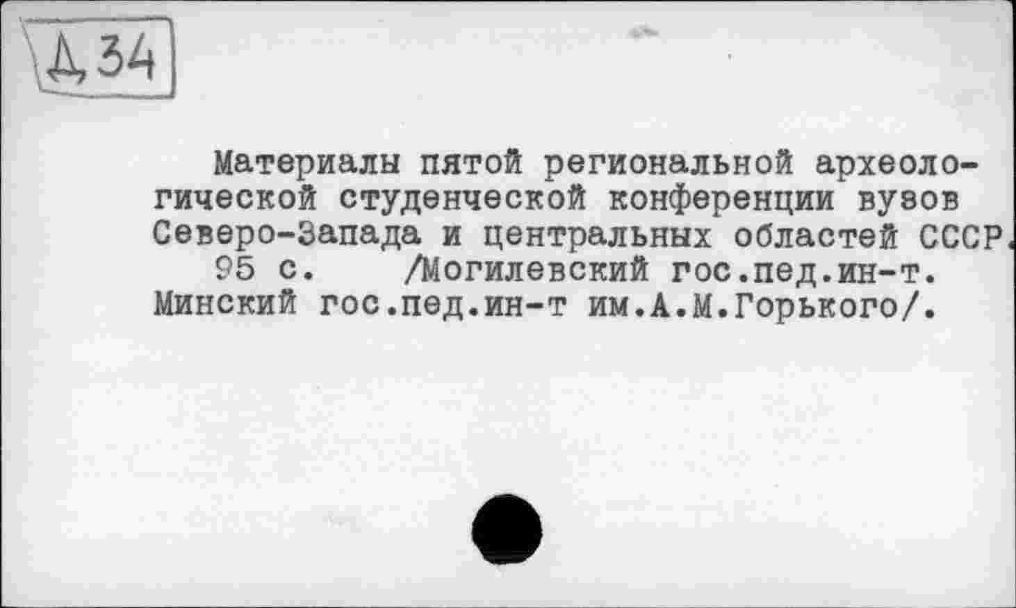 ﻿№
Материалы пятой региональной археологической студенческой конференции вузов Северо-Запада и центральных областей СССР
95 с. /Могилевский гос.пед.ин-т. Минский гос.пед.ин-т им.А.М.Горького/.